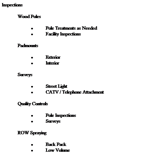 Text Box: Inspections
 
             Wood Poles      
 
 Pole Treatments as Needed
 Facility Inspections
 
             Padmounts
 
 Exterior
 Interior
 
             Surveys
 
 Street Light
 CATV / Telephone Attachment
 
             Quality Controls
 
 Pole Inspections
 Surveys
 
             ROW Spraying
 
 Back Pack
 Low Volume
 
 
 
 
 
 
